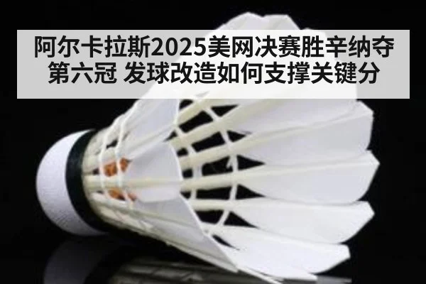 阿尔卡拉斯2025美网决赛胜辛纳夺第六冠 发球改造如何支撑关键分